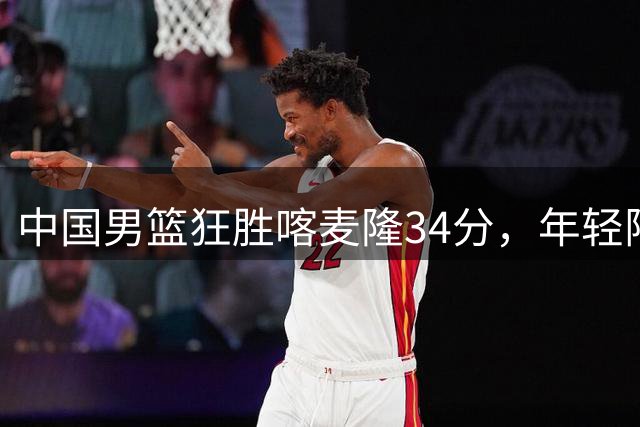 中国男篮狂胜喀麦隆34分，年轻阵容展现惊人潜力