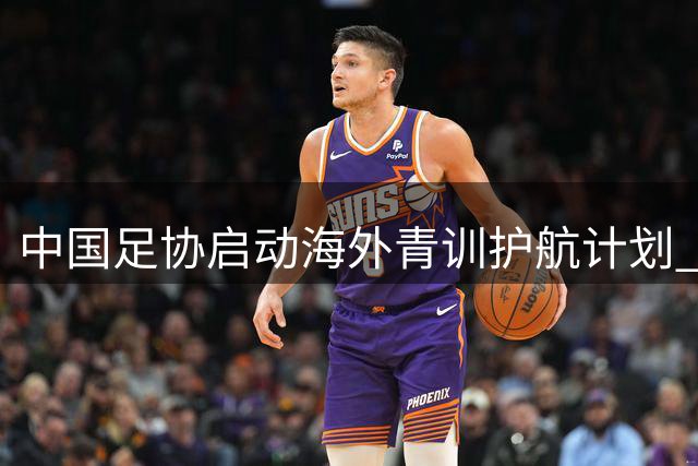 中国足协启动海外青训护航计划 123名小将获系统化支持