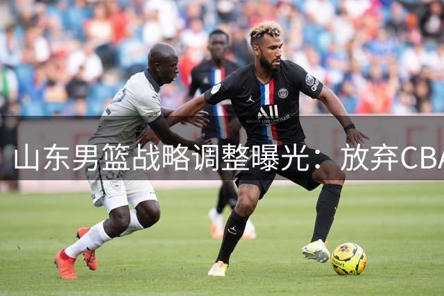 山东男篮战略调整曝光：放弃CBA选秀 押注青训体系造血