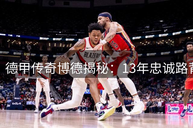 德甲传奇博德揭秘：13年忠诚路背后的坚守与抉择