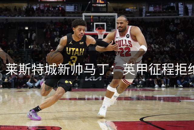 莱斯特城新帅马丁：英甲征程拒绝活在童话阴影下