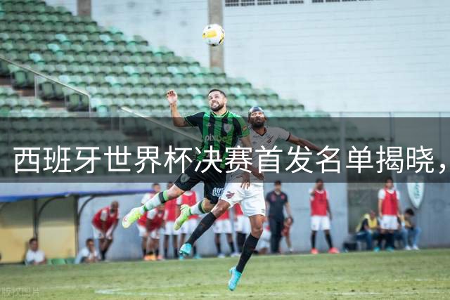 西班牙世界杯决赛首发名单揭晓，四主力轮换引关注