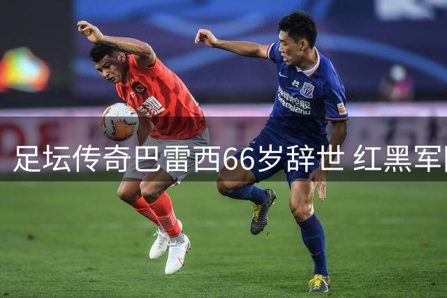 足坛传奇巴雷西66岁辞世 红黑军团痛失精神图腾