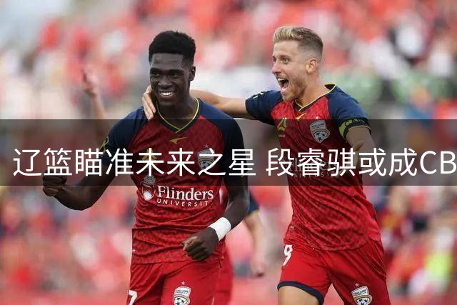 辽篮瞄准未来之星 段睿骐或成CBA今夏最具价值引援