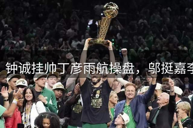 钟诚挂帅丁彦雨航操盘，邬挺嘉李祥波刘毅全来了，CBA名额稳了？